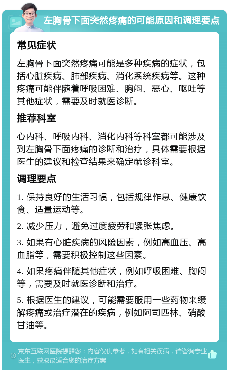 左胸骨下面突然疼痛的可能原因和调理要点 常见症状 左胸骨下面突然疼痛可能是多种疾病的症状，包括心脏疾病、肺部疾病、消化系统疾病等。这种疼痛可能伴随着呼吸困难、胸闷、恶心、呕吐等其他症状，需要及时就医诊断。 推荐科室 心内科、呼吸内科、消化内科等科室都可能涉及到左胸骨下面疼痛的诊断和治疗，具体需要根据医生的建议和检查结果来确定就诊科室。 调理要点 1. 保持良好的生活习惯，包括规律作息、健康饮食、适量运动等。 2. 减少压力，避免过度疲劳和紧张焦虑。 3. 如果有心脏疾病的风险因素，例如高血压、高血脂等，需要积极控制这些因素。 4. 如果疼痛伴随其他症状，例如呼吸困难、胸闷等，需要及时就医诊断和治疗。 5. 根据医生的建议，可能需要服用一些药物来缓解疼痛或治疗潜在的疾病，例如阿司匹林、硝酸甘油等。