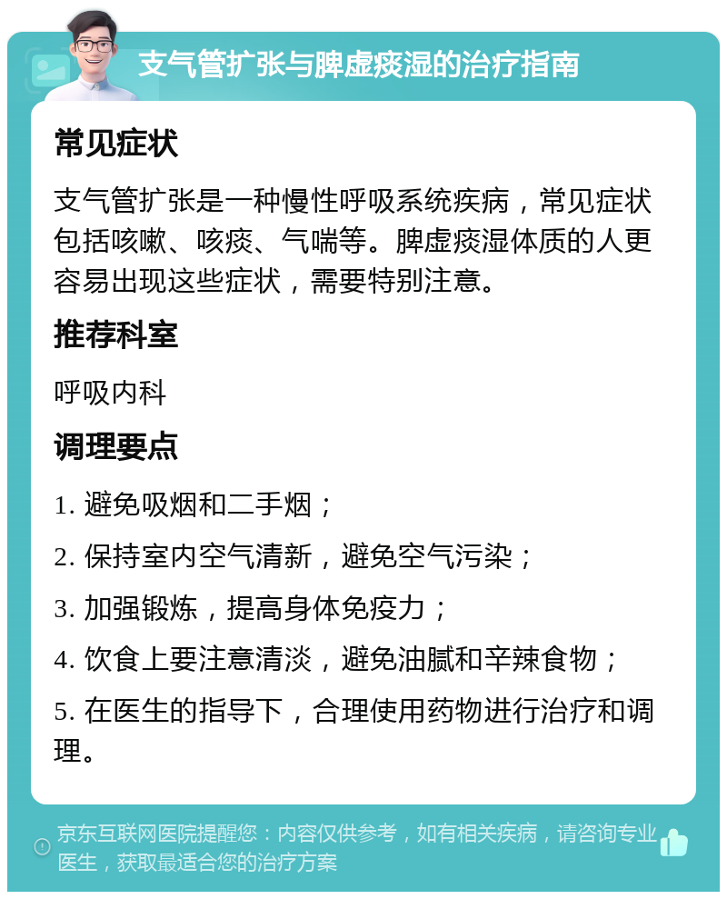 支气管扩张与脾虚痰湿的治疗指南 常见症状 支气管扩张是一种慢性呼吸系统疾病，常见症状包括咳嗽、咳痰、气喘等。脾虚痰湿体质的人更容易出现这些症状，需要特别注意。 推荐科室 呼吸内科 调理要点 1. 避免吸烟和二手烟； 2. 保持室内空气清新，避免空气污染； 3. 加强锻炼，提高身体免疫力； 4. 饮食上要注意清淡，避免油腻和辛辣食物； 5. 在医生的指导下，合理使用药物进行治疗和调理。