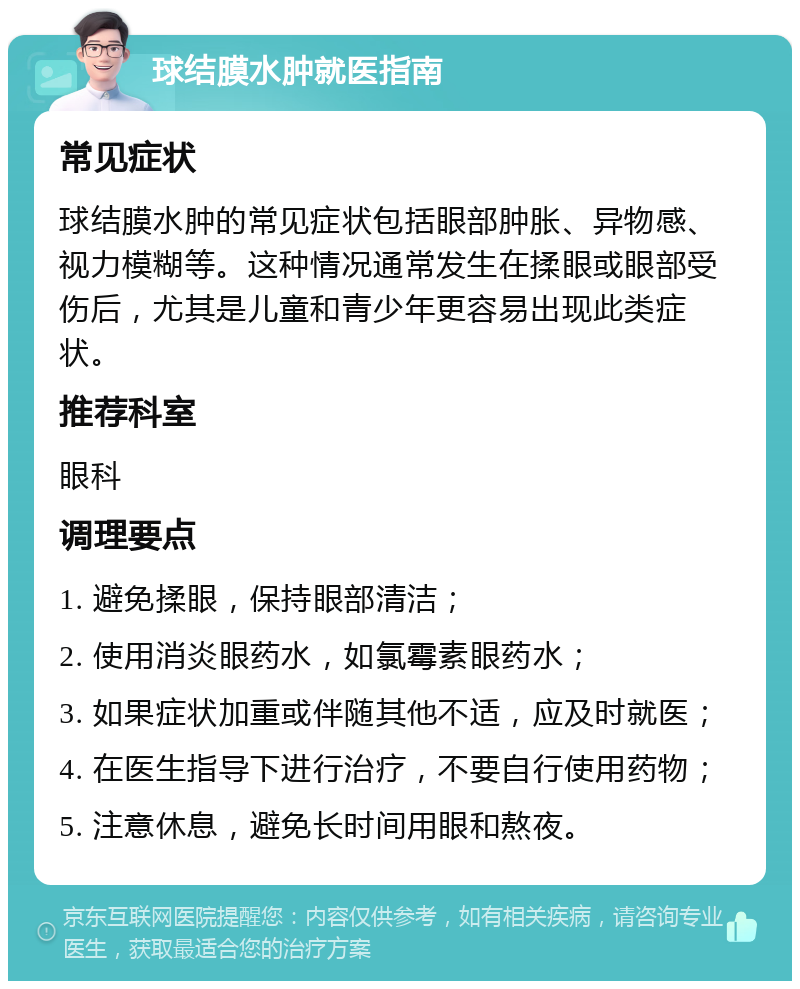 球结膜水肿就医指南 常见症状 球结膜水肿的常见症状包括眼部肿胀、异物感、视力模糊等。这种情况通常发生在揉眼或眼部受伤后，尤其是儿童和青少年更容易出现此类症状。 推荐科室 眼科 调理要点 1. 避免揉眼，保持眼部清洁； 2. 使用消炎眼药水，如氯霉素眼药水； 3. 如果症状加重或伴随其他不适，应及时就医； 4. 在医生指导下进行治疗，不要自行使用药物； 5. 注意休息，避免长时间用眼和熬夜。