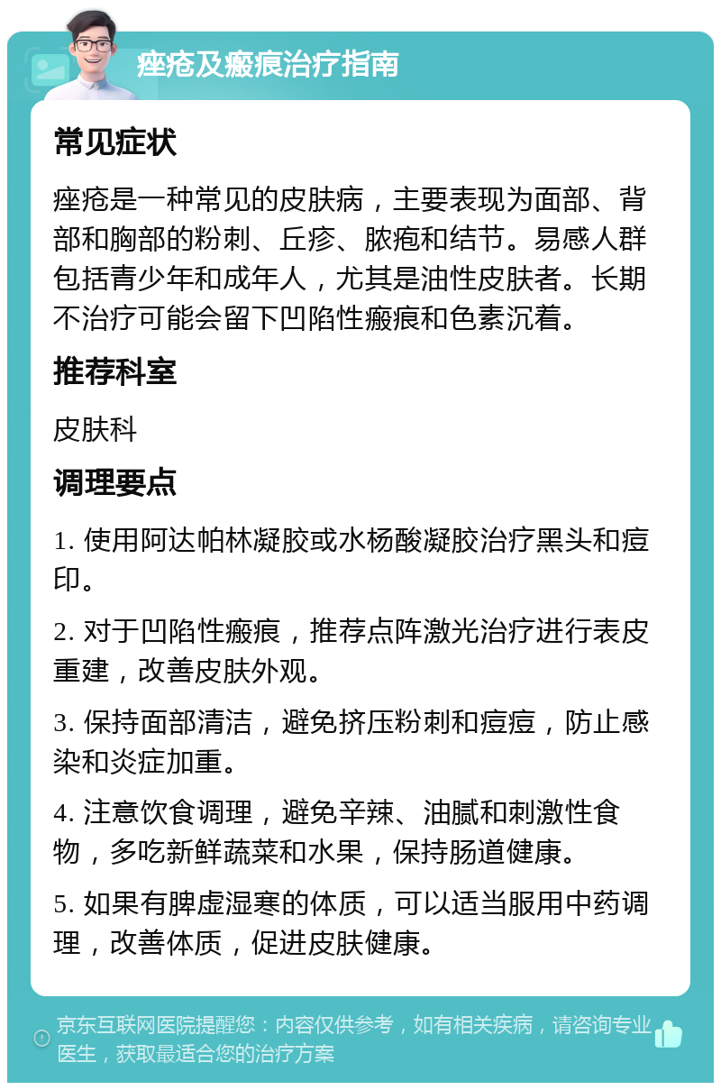 痤疮及瘢痕治疗指南 常见症状 痤疮是一种常见的皮肤病，主要表现为面部、背部和胸部的粉刺、丘疹、脓疱和结节。易感人群包括青少年和成年人，尤其是油性皮肤者。长期不治疗可能会留下凹陷性瘢痕和色素沉着。 推荐科室 皮肤科 调理要点 1. 使用阿达帕林凝胶或水杨酸凝胶治疗黑头和痘印。 2. 对于凹陷性瘢痕，推荐点阵激光治疗进行表皮重建，改善皮肤外观。 3. 保持面部清洁，避免挤压粉刺和痘痘，防止感染和炎症加重。 4. 注意饮食调理，避免辛辣、油腻和刺激性食物，多吃新鲜蔬菜和水果，保持肠道健康。 5. 如果有脾虚湿寒的体质，可以适当服用中药调理，改善体质，促进皮肤健康。