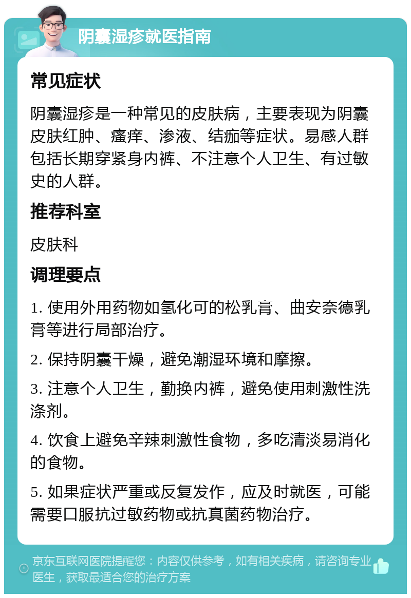 阴囊湿疹就医指南 常见症状 阴囊湿疹是一种常见的皮肤病，主要表现为阴囊皮肤红肿、瘙痒、渗液、结痂等症状。易感人群包括长期穿紧身内裤、不注意个人卫生、有过敏史的人群。 推荐科室 皮肤科 调理要点 1. 使用外用药物如氢化可的松乳膏、曲安奈德乳膏等进行局部治疗。 2. 保持阴囊干燥，避免潮湿环境和摩擦。 3. 注意个人卫生，勤换内裤，避免使用刺激性洗涤剂。 4. 饮食上避免辛辣刺激性食物，多吃清淡易消化的食物。 5. 如果症状严重或反复发作，应及时就医，可能需要口服抗过敏药物或抗真菌药物治疗。