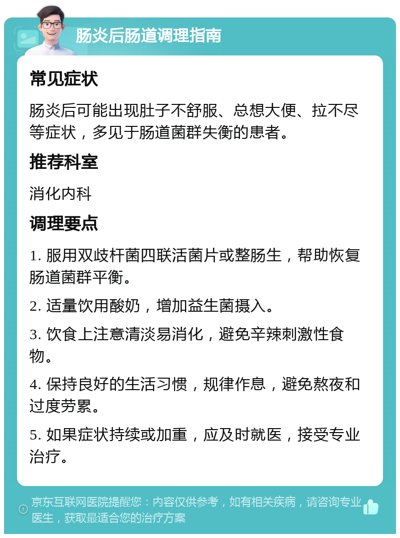 肠炎后肠道调理指南 常见症状 肠炎后可能出现肚子不舒服、总想大便、拉不尽等症状，多见于肠道菌群失衡的患者。 推荐科室 消化内科 调理要点 1. 服用双歧杆菌四联活菌片或整肠生，帮助恢复肠道菌群平衡。 2. 适量饮用酸奶，增加益生菌摄入。 3. 饮食上注意清淡易消化，避免辛辣刺激性食物。 4. 保持良好的生活习惯，规律作息，避免熬夜和过度劳累。 5. 如果症状持续或加重，应及时就医，接受专业治疗。