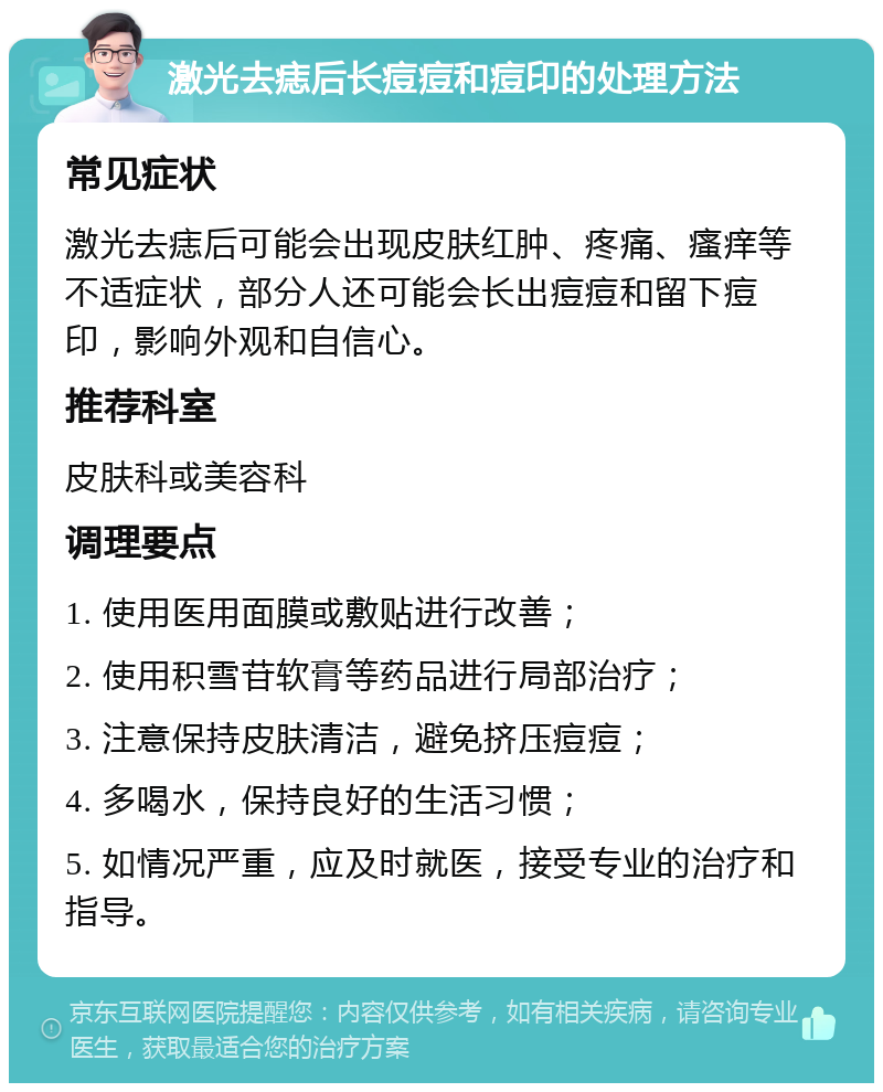 激光去痣后长痘痘和痘印的处理方法 常见症状 激光去痣后可能会出现皮肤红肿、疼痛、瘙痒等不适症状，部分人还可能会长出痘痘和留下痘印，影响外观和自信心。 推荐科室 皮肤科或美容科 调理要点 1. 使用医用面膜或敷贴进行改善； 2. 使用积雪苷软膏等药品进行局部治疗； 3. 注意保持皮肤清洁，避免挤压痘痘； 4. 多喝水，保持良好的生活习惯； 5. 如情况严重，应及时就医，接受专业的治疗和指导。