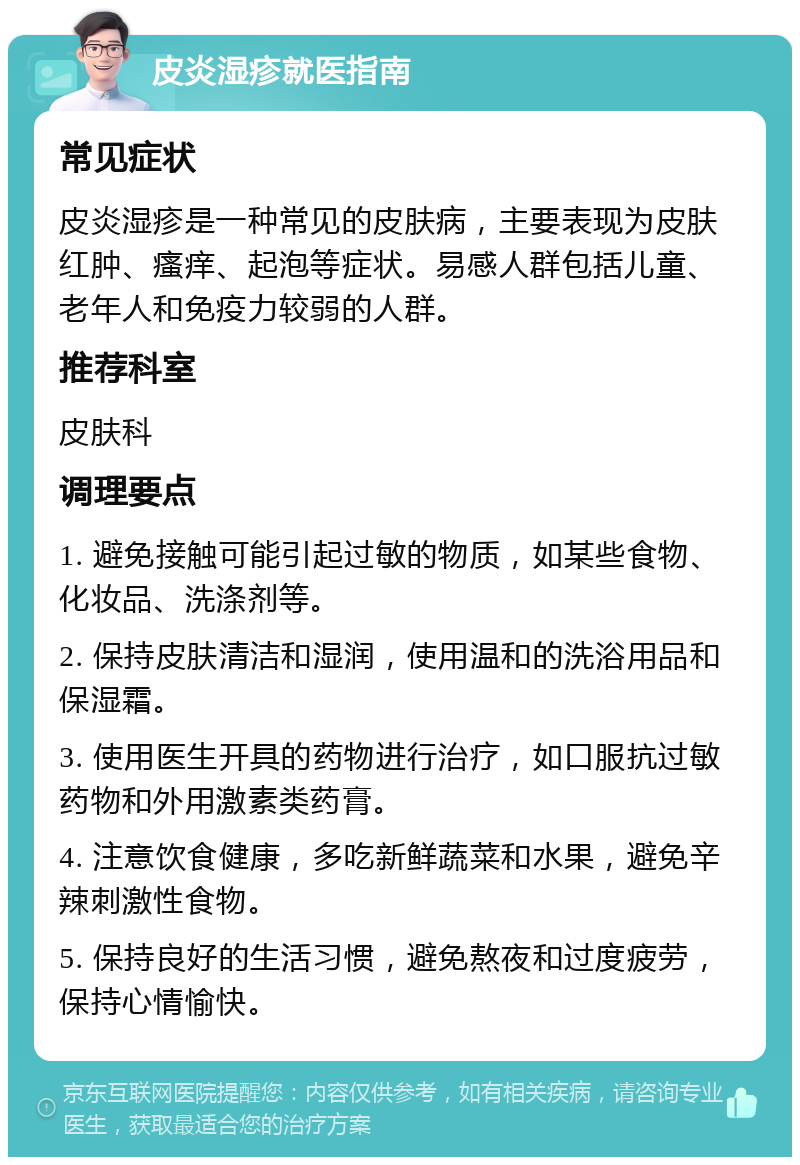 皮炎湿疹就医指南 常见症状 皮炎湿疹是一种常见的皮肤病，主要表现为皮肤红肿、瘙痒、起泡等症状。易感人群包括儿童、老年人和免疫力较弱的人群。 推荐科室 皮肤科 调理要点 1. 避免接触可能引起过敏的物质，如某些食物、化妆品、洗涤剂等。 2. 保持皮肤清洁和湿润，使用温和的洗浴用品和保湿霜。 3. 使用医生开具的药物进行治疗，如口服抗过敏药物和外用激素类药膏。 4. 注意饮食健康，多吃新鲜蔬菜和水果，避免辛辣刺激性食物。 5. 保持良好的生活习惯，避免熬夜和过度疲劳，保持心情愉快。