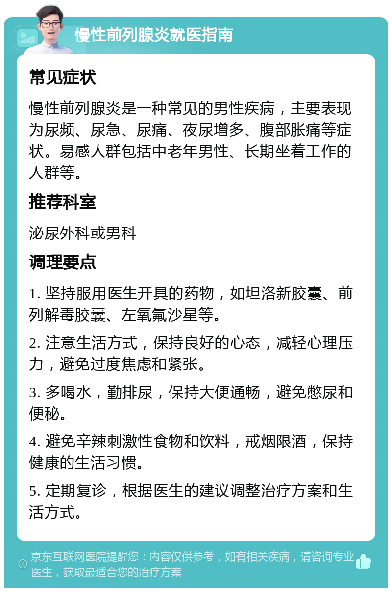 慢性前列腺炎就医指南 常见症状 慢性前列腺炎是一种常见的男性疾病，主要表现为尿频、尿急、尿痛、夜尿增多、腹部胀痛等症状。易感人群包括中老年男性、长期坐着工作的人群等。 推荐科室 泌尿外科或男科 调理要点 1. 坚持服用医生开具的药物，如坦洛新胶囊、前列解毒胶囊、左氧氟沙星等。 2. 注意生活方式，保持良好的心态，减轻心理压力，避免过度焦虑和紧张。 3. 多喝水，勤排尿，保持大便通畅，避免憋尿和便秘。 4. 避免辛辣刺激性食物和饮料，戒烟限酒，保持健康的生活习惯。 5. 定期复诊，根据医生的建议调整治疗方案和生活方式。