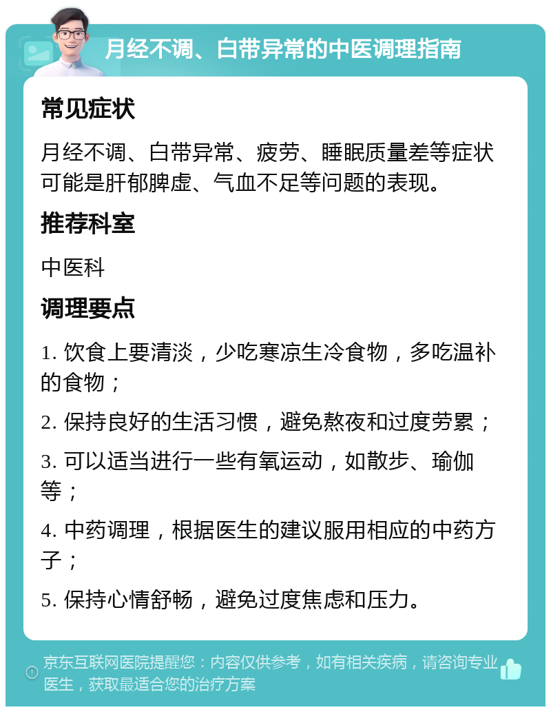 月经不调、白带异常的中医调理指南 常见症状 月经不调、白带异常、疲劳、睡眠质量差等症状可能是肝郁脾虚、气血不足等问题的表现。 推荐科室 中医科 调理要点 1. 饮食上要清淡，少吃寒凉生冷食物，多吃温补的食物； 2. 保持良好的生活习惯，避免熬夜和过度劳累； 3. 可以适当进行一些有氧运动，如散步、瑜伽等； 4. 中药调理，根据医生的建议服用相应的中药方子； 5. 保持心情舒畅，避免过度焦虑和压力。