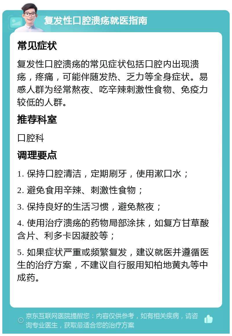 复发性口腔溃疡就医指南 常见症状 复发性口腔溃疡的常见症状包括口腔内出现溃疡，疼痛，可能伴随发热、乏力等全身症状。易感人群为经常熬夜、吃辛辣刺激性食物、免疫力较低的人群。 推荐科室 口腔科 调理要点 1. 保持口腔清洁，定期刷牙，使用漱口水； 2. 避免食用辛辣、刺激性食物； 3. 保持良好的生活习惯，避免熬夜； 4. 使用治疗溃疡的药物局部涂抹，如复方甘草酸含片、利多卡因凝胶等； 5. 如果症状严重或频繁复发，建议就医并遵循医生的治疗方案，不建议自行服用知柏地黄丸等中成药。