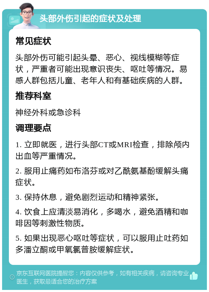 头部外伤引起的症状及处理 常见症状 头部外伤可能引起头晕、恶心、视线模糊等症状，严重者可能出现意识丧失、呕吐等情况。易感人群包括儿童、老年人和有基础疾病的人群。 推荐科室 神经外科或急诊科 调理要点 1. 立即就医，进行头部CT或MRI检查，排除颅内出血等严重情况。 2. 服用止痛药如布洛芬或对乙酰氨基酚缓解头痛症状。 3. 保持休息，避免剧烈运动和精神紧张。 4. 饮食上应清淡易消化，多喝水，避免酒精和咖啡因等刺激性物质。 5. 如果出现恶心呕吐等症状，可以服用止吐药如多潘立酮或甲氧氯普胺缓解症状。