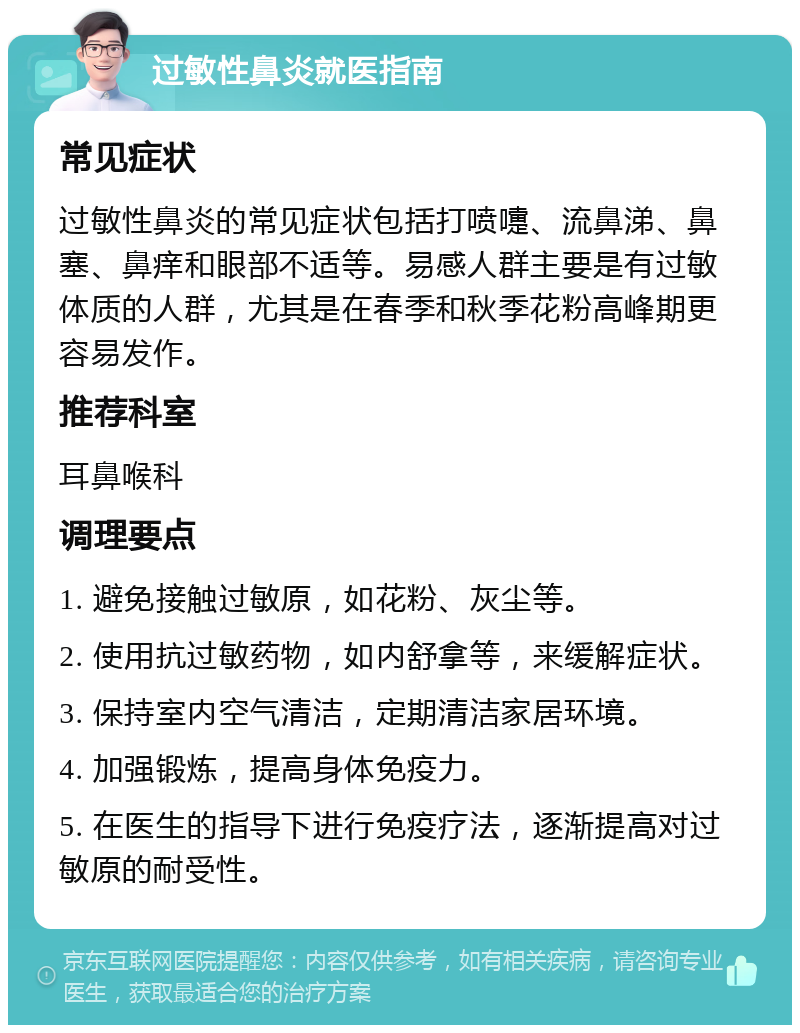 过敏性鼻炎就医指南 常见症状 过敏性鼻炎的常见症状包括打喷嚏、流鼻涕、鼻塞、鼻痒和眼部不适等。易感人群主要是有过敏体质的人群，尤其是在春季和秋季花粉高峰期更容易发作。 推荐科室 耳鼻喉科 调理要点 1. 避免接触过敏原，如花粉、灰尘等。 2. 使用抗过敏药物，如内舒拿等，来缓解症状。 3. 保持室内空气清洁，定期清洁家居环境。 4. 加强锻炼，提高身体免疫力。 5. 在医生的指导下进行免疫疗法，逐渐提高对过敏原的耐受性。