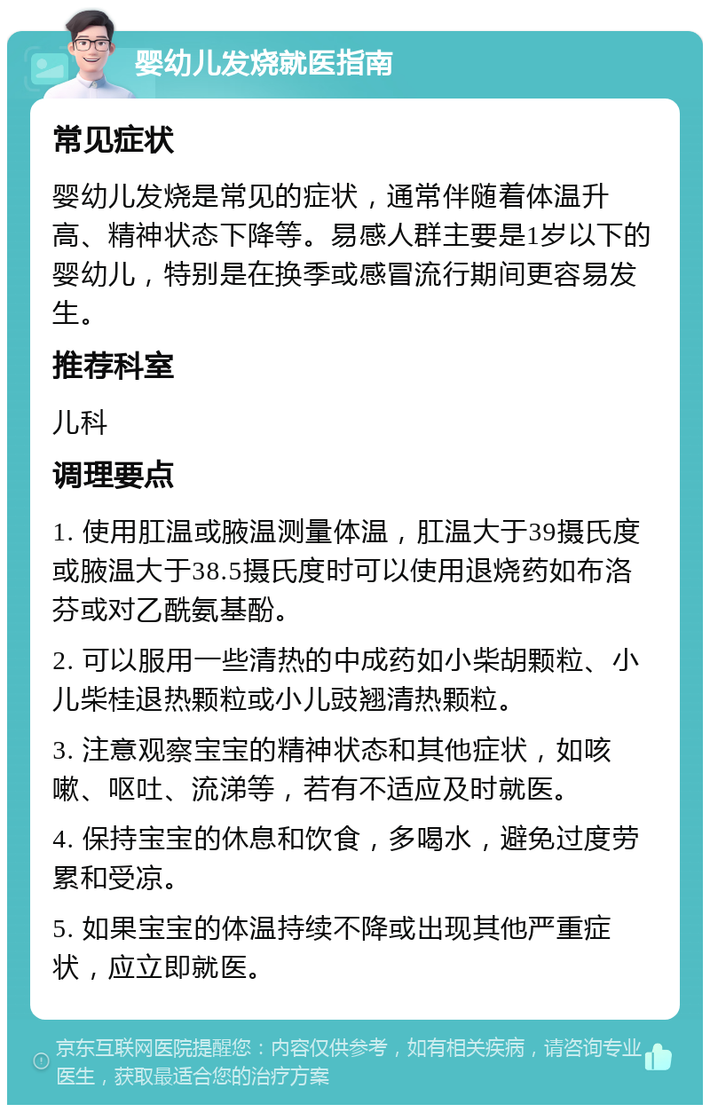 婴幼儿发烧就医指南 常见症状 婴幼儿发烧是常见的症状，通常伴随着体温升高、精神状态下降等。易感人群主要是1岁以下的婴幼儿，特别是在换季或感冒流行期间更容易发生。 推荐科室 儿科 调理要点 1. 使用肛温或腋温测量体温，肛温大于39摄氏度或腋温大于38.5摄氏度时可以使用退烧药如布洛芬或对乙酰氨基酚。 2. 可以服用一些清热的中成药如小柴胡颗粒、小儿柴桂退热颗粒或小儿豉翘清热颗粒。 3. 注意观察宝宝的精神状态和其他症状，如咳嗽、呕吐、流涕等，若有不适应及时就医。 4. 保持宝宝的休息和饮食，多喝水，避免过度劳累和受凉。 5. 如果宝宝的体温持续不降或出现其他严重症状，应立即就医。