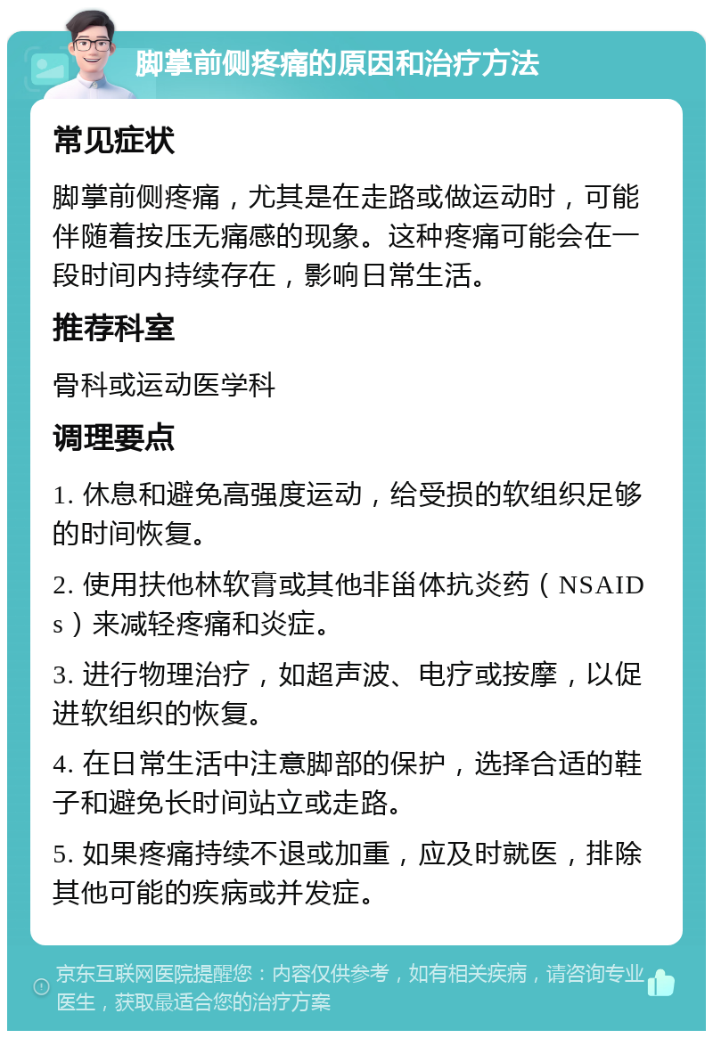 脚掌前侧疼痛的原因和治疗方法 常见症状 脚掌前侧疼痛，尤其是在走路或做运动时，可能伴随着按压无痛感的现象。这种疼痛可能会在一段时间内持续存在，影响日常生活。 推荐科室 骨科或运动医学科 调理要点 1. 休息和避免高强度运动，给受损的软组织足够的时间恢复。 2. 使用扶他林软膏或其他非甾体抗炎药（NSAIDs）来减轻疼痛和炎症。 3. 进行物理治疗，如超声波、电疗或按摩，以促进软组织的恢复。 4. 在日常生活中注意脚部的保护，选择合适的鞋子和避免长时间站立或走路。 5. 如果疼痛持续不退或加重，应及时就医，排除其他可能的疾病或并发症。