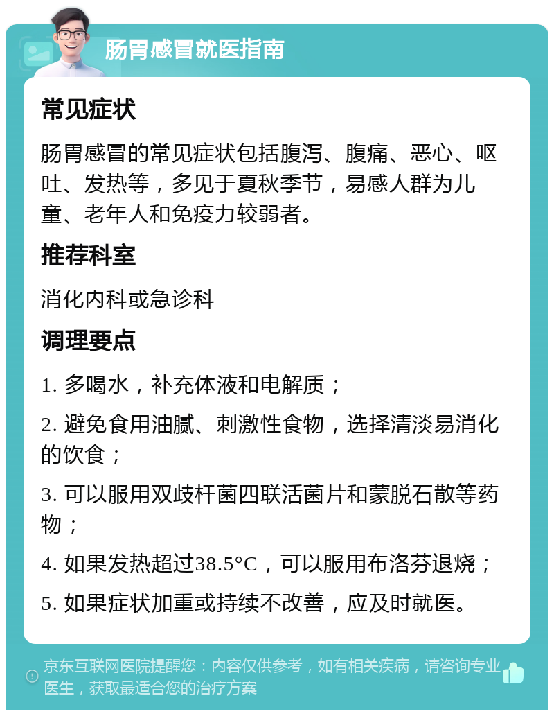 肠胃感冒就医指南 常见症状 肠胃感冒的常见症状包括腹泻、腹痛、恶心、呕吐、发热等，多见于夏秋季节，易感人群为儿童、老年人和免疫力较弱者。 推荐科室 消化内科或急诊科 调理要点 1. 多喝水，补充体液和电解质； 2. 避免食用油腻、刺激性食物，选择清淡易消化的饮食； 3. 可以服用双歧杆菌四联活菌片和蒙脱石散等药物； 4. 如果发热超过38.5°C，可以服用布洛芬退烧； 5. 如果症状加重或持续不改善，应及时就医。