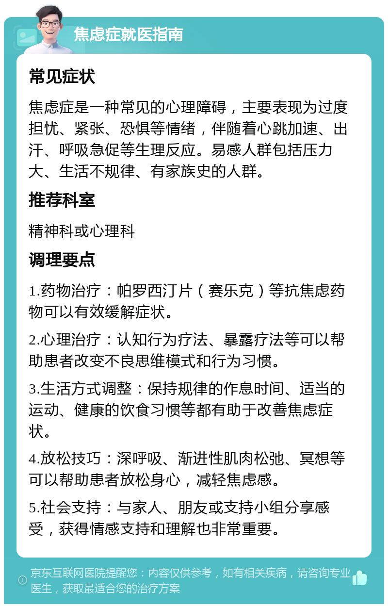 焦虑症就医指南 常见症状 焦虑症是一种常见的心理障碍，主要表现为过度担忧、紧张、恐惧等情绪，伴随着心跳加速、出汗、呼吸急促等生理反应。易感人群包括压力大、生活不规律、有家族史的人群。 推荐科室 精神科或心理科 调理要点 1.药物治疗：帕罗西汀片（赛乐克）等抗焦虑药物可以有效缓解症状。 2.心理治疗：认知行为疗法、暴露疗法等可以帮助患者改变不良思维模式和行为习惯。 3.生活方式调整：保持规律的作息时间、适当的运动、健康的饮食习惯等都有助于改善焦虑症状。 4.放松技巧：深呼吸、渐进性肌肉松弛、冥想等可以帮助患者放松身心，减轻焦虑感。 5.社会支持：与家人、朋友或支持小组分享感受，获得情感支持和理解也非常重要。