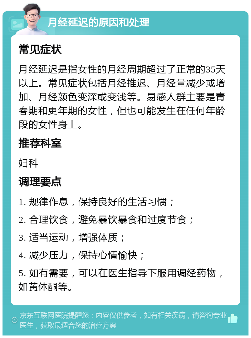 月经延迟的原因和处理 常见症状 月经延迟是指女性的月经周期超过了正常的35天以上。常见症状包括月经推迟、月经量减少或增加、月经颜色变深或变浅等。易感人群主要是青春期和更年期的女性，但也可能发生在任何年龄段的女性身上。 推荐科室 妇科 调理要点 1. 规律作息，保持良好的生活习惯； 2. 合理饮食，避免暴饮暴食和过度节食； 3. 适当运动，增强体质； 4. 减少压力，保持心情愉快； 5. 如有需要，可以在医生指导下服用调经药物，如黄体酮等。