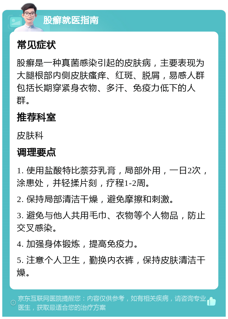 股癣就医指南 常见症状 股癣是一种真菌感染引起的皮肤病，主要表现为大腿根部内侧皮肤瘙痒、红斑、脱屑，易感人群包括长期穿紧身衣物、多汗、免疫力低下的人群。 推荐科室 皮肤科 调理要点 1. 使用盐酸特比萘芬乳膏，局部外用，一日2次，涂患处，并轻揉片刻，疗程1-2周。 2. 保持局部清洁干燥，避免摩擦和刺激。 3. 避免与他人共用毛巾、衣物等个人物品，防止交叉感染。 4. 加强身体锻炼，提高免疫力。 5. 注意个人卫生，勤换内衣裤，保持皮肤清洁干燥。