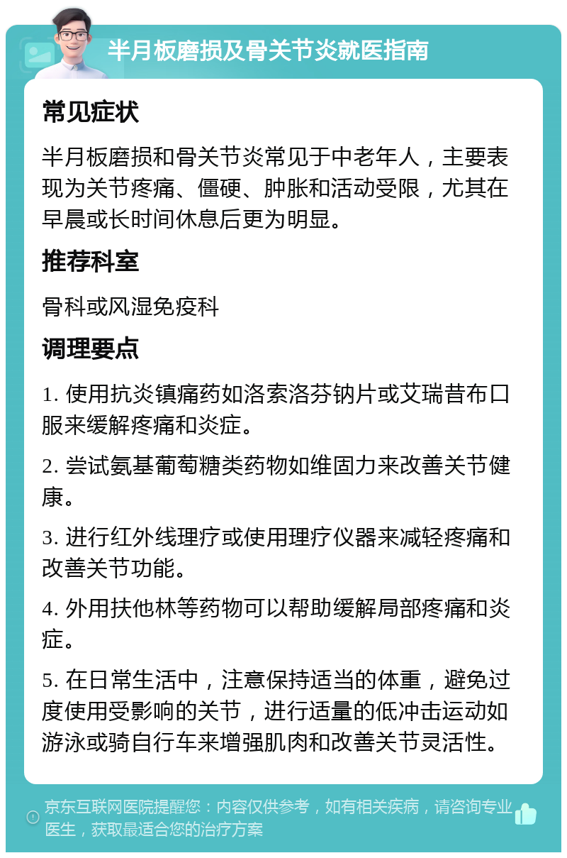 半月板磨损及骨关节炎就医指南 常见症状 半月板磨损和骨关节炎常见于中老年人，主要表现为关节疼痛、僵硬、肿胀和活动受限，尤其在早晨或长时间休息后更为明显。 推荐科室 骨科或风湿免疫科 调理要点 1. 使用抗炎镇痛药如洛索洛芬钠片或艾瑞昔布口服来缓解疼痛和炎症。 2. 尝试氨基葡萄糖类药物如维固力来改善关节健康。 3. 进行红外线理疗或使用理疗仪器来减轻疼痛和改善关节功能。 4. 外用扶他林等药物可以帮助缓解局部疼痛和炎症。 5. 在日常生活中，注意保持适当的体重，避免过度使用受影响的关节，进行适量的低冲击运动如游泳或骑自行车来增强肌肉和改善关节灵活性。