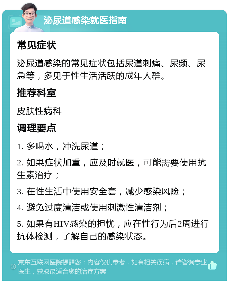 泌尿道感染就医指南 常见症状 泌尿道感染的常见症状包括尿道刺痛、尿频、尿急等，多见于性生活活跃的成年人群。 推荐科室 皮肤性病科 调理要点 1. 多喝水，冲洗尿道； 2. 如果症状加重，应及时就医，可能需要使用抗生素治疗； 3. 在性生活中使用安全套，减少感染风险； 4. 避免过度清洁或使用刺激性清洁剂； 5. 如果有HIV感染的担忧，应在性行为后2周进行抗体检测，了解自己的感染状态。