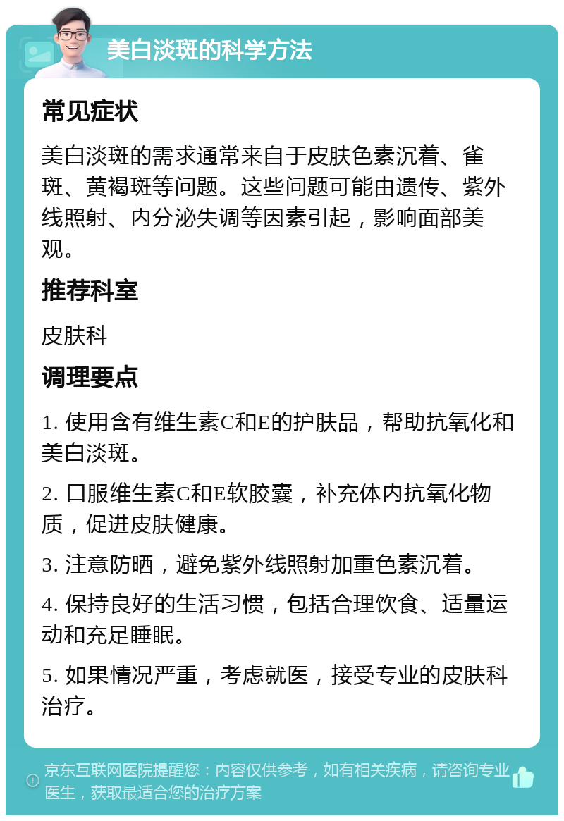 美白淡斑的科学方法 常见症状 美白淡斑的需求通常来自于皮肤色素沉着、雀斑、黄褐斑等问题。这些问题可能由遗传、紫外线照射、内分泌失调等因素引起，影响面部美观。 推荐科室 皮肤科 调理要点 1. 使用含有维生素C和E的护肤品，帮助抗氧化和美白淡斑。 2. 口服维生素C和E软胶囊，补充体内抗氧化物质，促进皮肤健康。 3. 注意防晒，避免紫外线照射加重色素沉着。 4. 保持良好的生活习惯，包括合理饮食、适量运动和充足睡眠。 5. 如果情况严重，考虑就医，接受专业的皮肤科治疗。