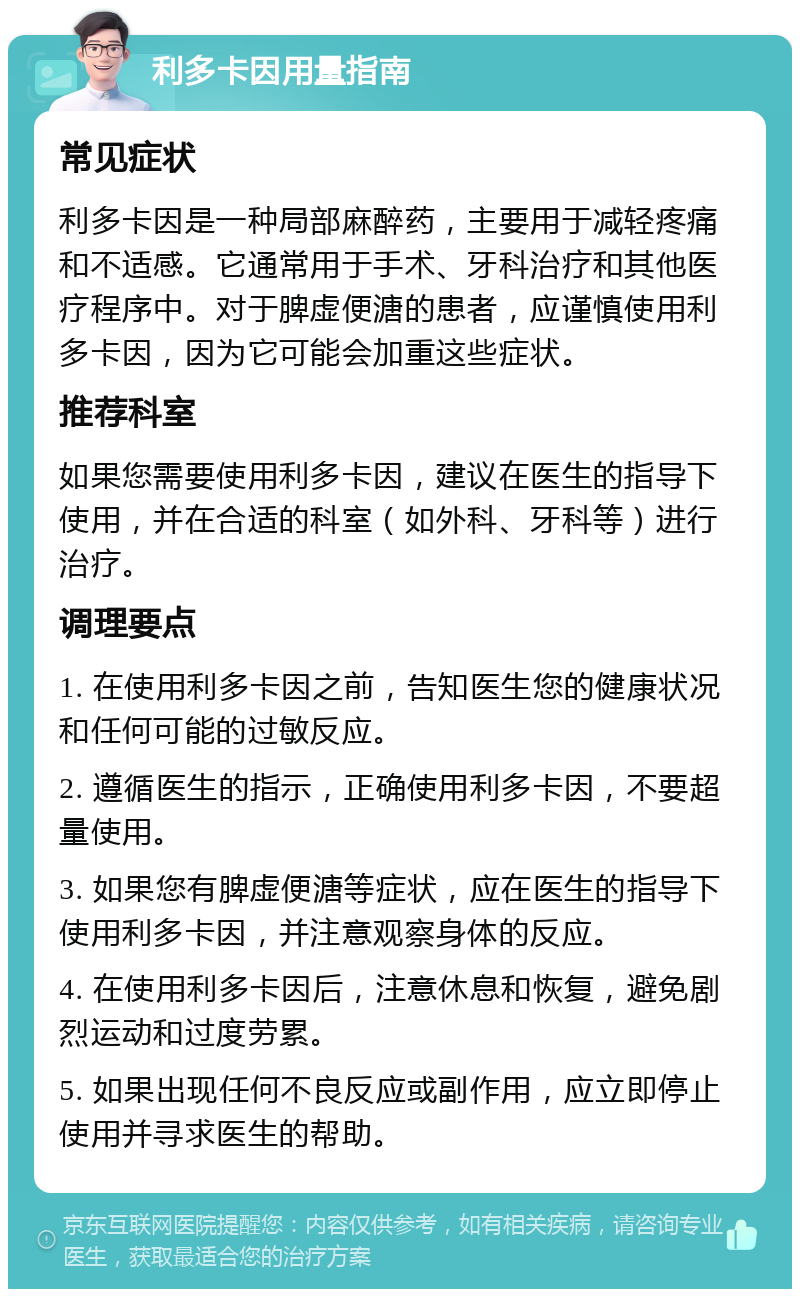 利多卡因用量指南 常见症状 利多卡因是一种局部麻醉药，主要用于减轻疼痛和不适感。它通常用于手术、牙科治疗和其他医疗程序中。对于脾虚便溏的患者，应谨慎使用利多卡因，因为它可能会加重这些症状。 推荐科室 如果您需要使用利多卡因，建议在医生的指导下使用，并在合适的科室（如外科、牙科等）进行治疗。 调理要点 1. 在使用利多卡因之前，告知医生您的健康状况和任何可能的过敏反应。 2. 遵循医生的指示，正确使用利多卡因，不要超量使用。 3. 如果您有脾虚便溏等症状，应在医生的指导下使用利多卡因，并注意观察身体的反应。 4. 在使用利多卡因后，注意休息和恢复，避免剧烈运动和过度劳累。 5. 如果出现任何不良反应或副作用，应立即停止使用并寻求医生的帮助。