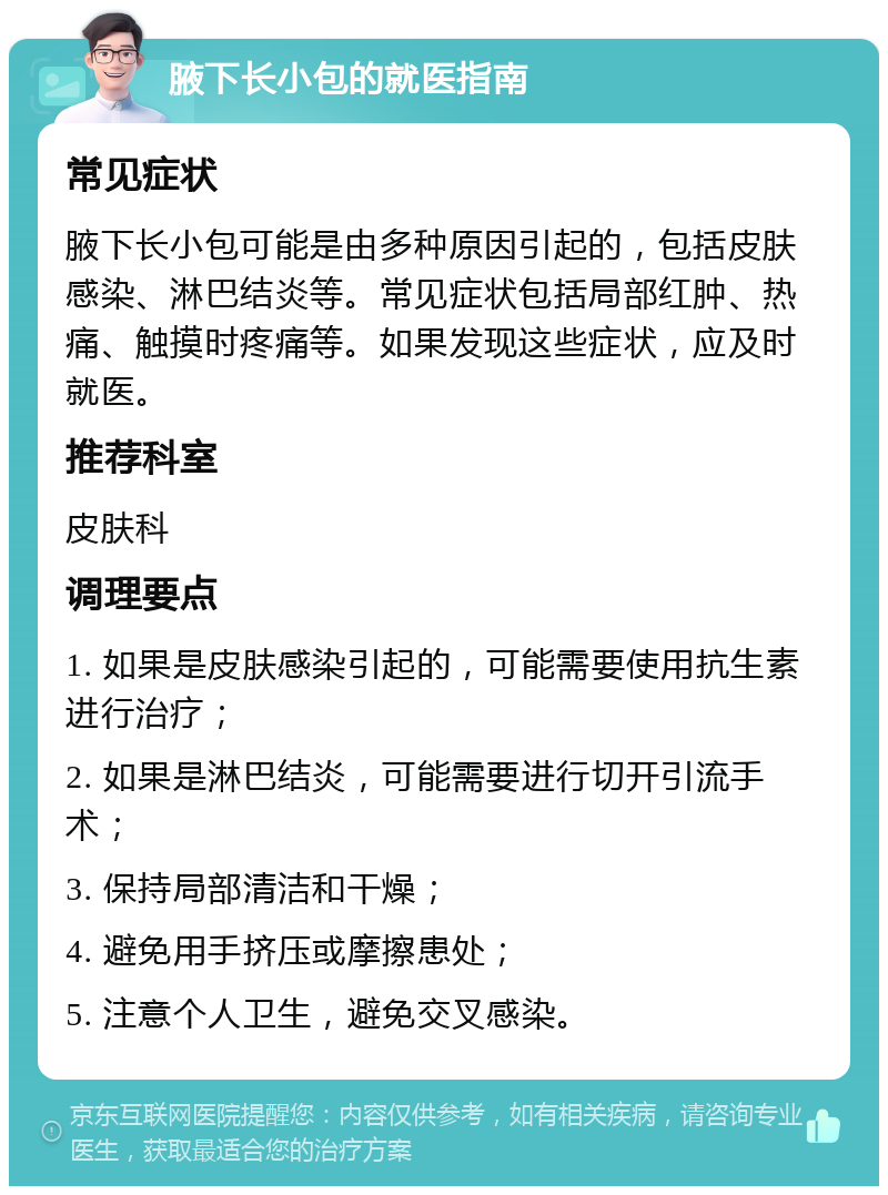 腋下长小包的就医指南 常见症状 腋下长小包可能是由多种原因引起的，包括皮肤感染、淋巴结炎等。常见症状包括局部红肿、热痛、触摸时疼痛等。如果发现这些症状，应及时就医。 推荐科室 皮肤科 调理要点 1. 如果是皮肤感染引起的，可能需要使用抗生素进行治疗； 2. 如果是淋巴结炎，可能需要进行切开引流手术； 3. 保持局部清洁和干燥； 4. 避免用手挤压或摩擦患处； 5. 注意个人卫生，避免交叉感染。