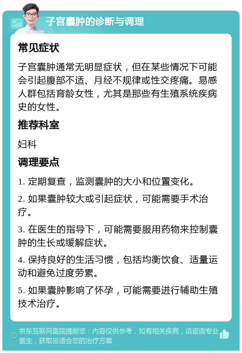 子宫囊肿的诊断与调理 常见症状 子宫囊肿通常无明显症状，但在某些情况下可能会引起腹部不适、月经不规律或性交疼痛。易感人群包括育龄女性，尤其是那些有生殖系统疾病史的女性。 推荐科室 妇科 调理要点 1. 定期复查，监测囊肿的大小和位置变化。 2. 如果囊肿较大或引起症状，可能需要手术治疗。 3. 在医生的指导下，可能需要服用药物来控制囊肿的生长或缓解症状。 4. 保持良好的生活习惯，包括均衡饮食、适量运动和避免过度劳累。 5. 如果囊肿影响了怀孕，可能需要进行辅助生殖技术治疗。