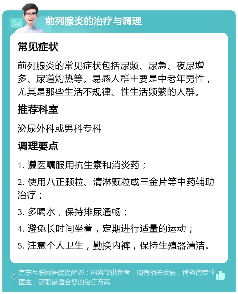 前列腺炎的治疗与调理 常见症状 前列腺炎的常见症状包括尿频、尿急、夜尿增多、尿道灼热等。易感人群主要是中老年男性，尤其是那些生活不规律、性生活频繁的人群。 推荐科室 泌尿外科或男科专科 调理要点 1. 遵医嘱服用抗生素和消炎药； 2. 使用八正颗粒、清淋颗粒或三金片等中药辅助治疗； 3. 多喝水，保持排尿通畅； 4. 避免长时间坐着，定期进行适量的运动； 5. 注意个人卫生，勤换内裤，保持生殖器清洁。