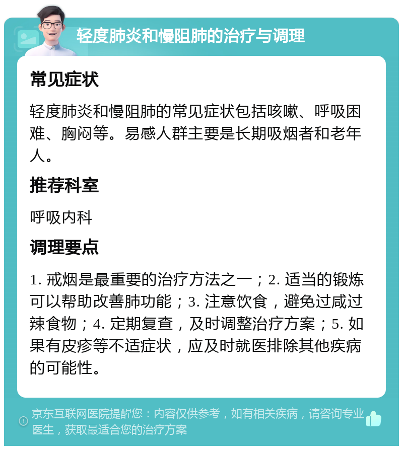 轻度肺炎和慢阻肺的治疗与调理 常见症状 轻度肺炎和慢阻肺的常见症状包括咳嗽、呼吸困难、胸闷等。易感人群主要是长期吸烟者和老年人。 推荐科室 呼吸内科 调理要点 1. 戒烟是最重要的治疗方法之一；2. 适当的锻炼可以帮助改善肺功能；3. 注意饮食，避免过咸过辣食物；4. 定期复查，及时调整治疗方案；5. 如果有皮疹等不适症状，应及时就医排除其他疾病的可能性。