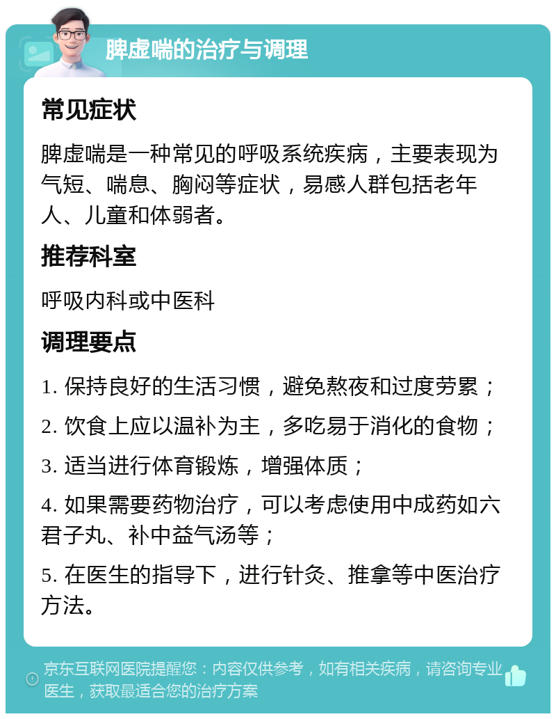 脾虚喘的治疗与调理 常见症状 脾虚喘是一种常见的呼吸系统疾病，主要表现为气短、喘息、胸闷等症状，易感人群包括老年人、儿童和体弱者。 推荐科室 呼吸内科或中医科 调理要点 1. 保持良好的生活习惯，避免熬夜和过度劳累； 2. 饮食上应以温补为主，多吃易于消化的食物； 3. 适当进行体育锻炼，增强体质； 4. 如果需要药物治疗，可以考虑使用中成药如六君子丸、补中益气汤等； 5. 在医生的指导下，进行针灸、推拿等中医治疗方法。