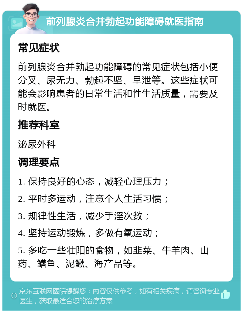 前列腺炎合并勃起功能障碍就医指南 常见症状 前列腺炎合并勃起功能障碍的常见症状包括小便分叉、尿无力、勃起不坚、早泄等。这些症状可能会影响患者的日常生活和性生活质量，需要及时就医。 推荐科室 泌尿外科 调理要点 1. 保持良好的心态，减轻心理压力； 2. 平时多运动，注意个人生活习惯； 3. 规律性生活，减少手淫次数； 4. 坚持运动锻炼，多做有氧运动； 5. 多吃一些壮阳的食物，如韭菜、牛羊肉、山药、鳝鱼、泥鳅、海产品等。