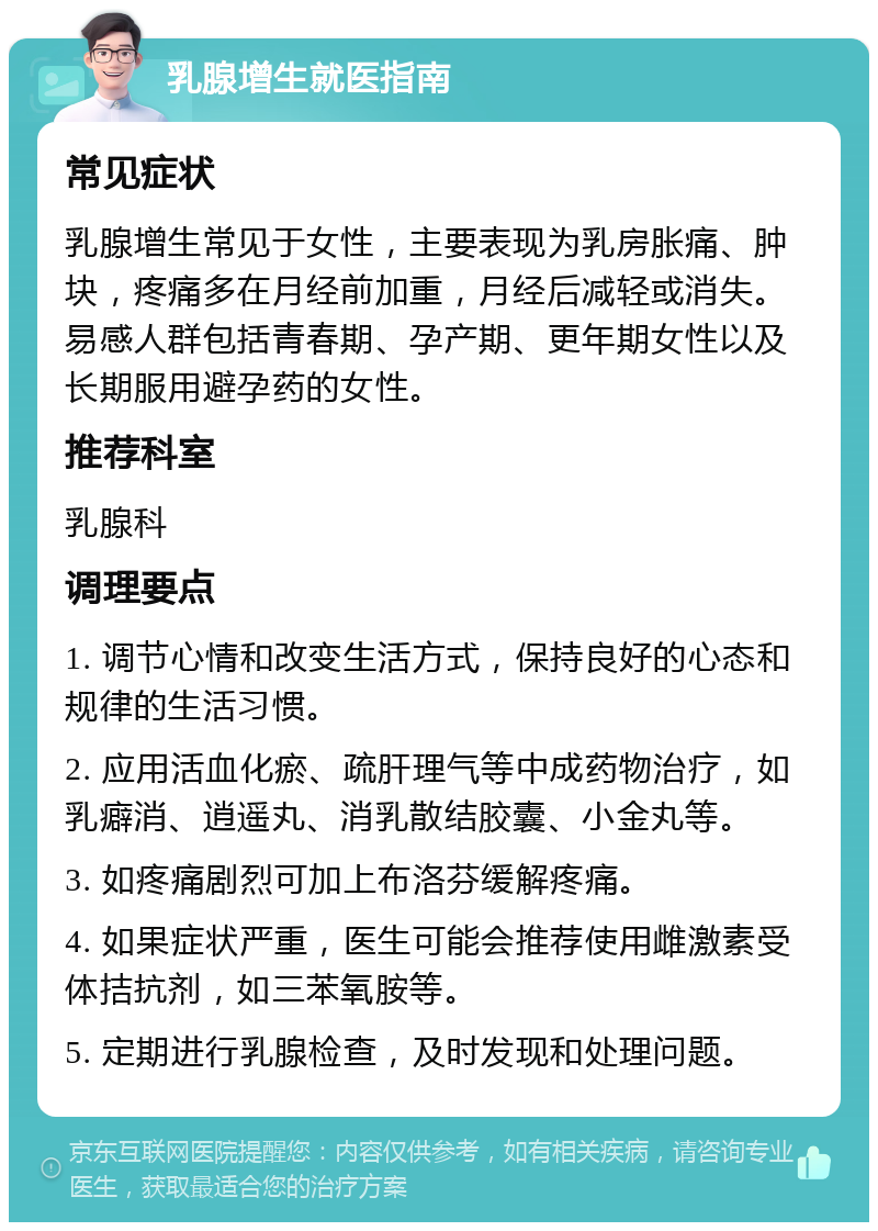 乳腺增生就医指南 常见症状 乳腺增生常见于女性，主要表现为乳房胀痛、肿块，疼痛多在月经前加重，月经后减轻或消失。易感人群包括青春期、孕产期、更年期女性以及长期服用避孕药的女性。 推荐科室 乳腺科 调理要点 1. 调节心情和改变生活方式，保持良好的心态和规律的生活习惯。 2. 应用活血化瘀、疏肝理气等中成药物治疗，如乳癖消、逍遥丸、消乳散结胶囊、小金丸等。 3. 如疼痛剧烈可加上布洛芬缓解疼痛。 4. 如果症状严重，医生可能会推荐使用雌激素受体拮抗剂，如三苯氧胺等。 5. 定期进行乳腺检查，及时发现和处理问题。