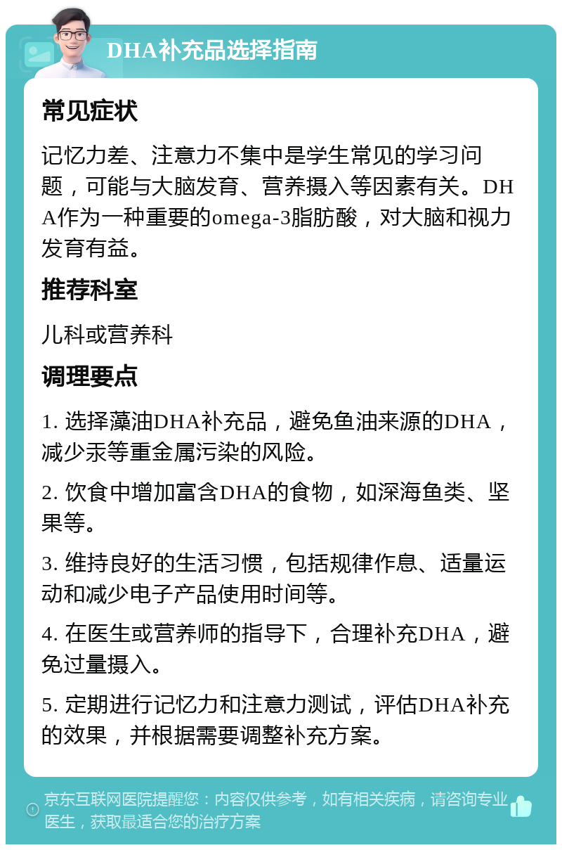 DHA补充品选择指南 常见症状 记忆力差、注意力不集中是学生常见的学习问题，可能与大脑发育、营养摄入等因素有关。DHA作为一种重要的omega-3脂肪酸，对大脑和视力发育有益。 推荐科室 儿科或营养科 调理要点 1. 选择藻油DHA补充品，避免鱼油来源的DHA，减少汞等重金属污染的风险。 2. 饮食中增加富含DHA的食物，如深海鱼类、坚果等。 3. 维持良好的生活习惯，包括规律作息、适量运动和减少电子产品使用时间等。 4. 在医生或营养师的指导下，合理补充DHA，避免过量摄入。 5. 定期进行记忆力和注意力测试，评估DHA补充的效果，并根据需要调整补充方案。