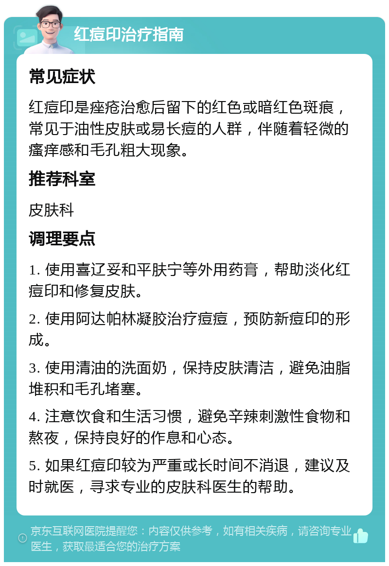 红痘印治疗指南 常见症状 红痘印是痤疮治愈后留下的红色或暗红色斑痕，常见于油性皮肤或易长痘的人群，伴随着轻微的瘙痒感和毛孔粗大现象。 推荐科室 皮肤科 调理要点 1. 使用喜辽妥和平肤宁等外用药膏，帮助淡化红痘印和修复皮肤。 2. 使用阿达帕林凝胶治疗痘痘，预防新痘印的形成。 3. 使用清油的洗面奶，保持皮肤清洁，避免油脂堆积和毛孔堵塞。 4. 注意饮食和生活习惯，避免辛辣刺激性食物和熬夜，保持良好的作息和心态。 5. 如果红痘印较为严重或长时间不消退，建议及时就医，寻求专业的皮肤科医生的帮助。