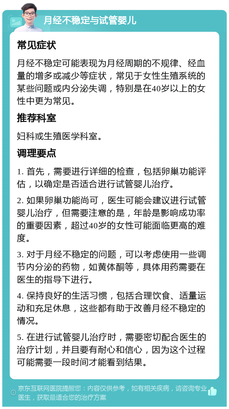 月经不稳定与试管婴儿 常见症状 月经不稳定可能表现为月经周期的不规律、经血量的增多或减少等症状，常见于女性生殖系统的某些问题或内分泌失调，特别是在40岁以上的女性中更为常见。 推荐科室 妇科或生殖医学科室。 调理要点 1. 首先，需要进行详细的检查，包括卵巢功能评估，以确定是否适合进行试管婴儿治疗。 2. 如果卵巢功能尚可，医生可能会建议进行试管婴儿治疗，但需要注意的是，年龄是影响成功率的重要因素，超过40岁的女性可能面临更高的难度。 3. 对于月经不稳定的问题，可以考虑使用一些调节内分泌的药物，如黄体酮等，具体用药需要在医生的指导下进行。 4. 保持良好的生活习惯，包括合理饮食、适量运动和充足休息，这些都有助于改善月经不稳定的情况。 5. 在进行试管婴儿治疗时，需要密切配合医生的治疗计划，并且要有耐心和信心，因为这个过程可能需要一段时间才能看到结果。