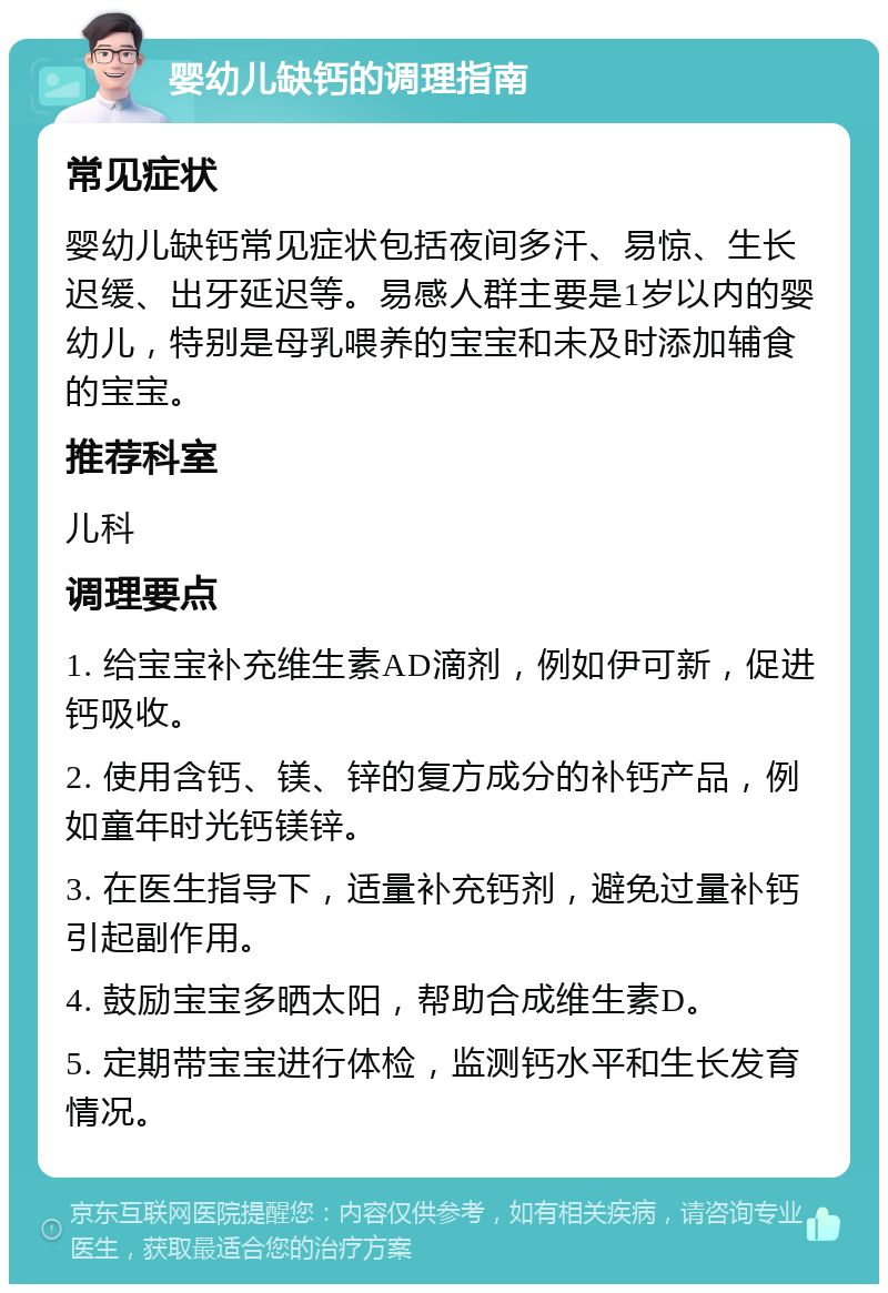 婴幼儿缺钙的调理指南 常见症状 婴幼儿缺钙常见症状包括夜间多汗、易惊、生长迟缓、出牙延迟等。易感人群主要是1岁以内的婴幼儿，特别是母乳喂养的宝宝和未及时添加辅食的宝宝。 推荐科室 儿科 调理要点 1. 给宝宝补充维生素AD滴剂，例如伊可新，促进钙吸收。 2. 使用含钙、镁、锌的复方成分的补钙产品，例如童年时光钙镁锌。 3. 在医生指导下，适量补充钙剂，避免过量补钙引起副作用。 4. 鼓励宝宝多晒太阳，帮助合成维生素D。 5. 定期带宝宝进行体检，监测钙水平和生长发育情况。