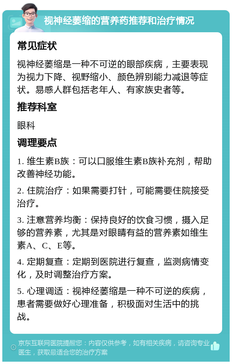 视神经萎缩的营养药推荐和治疗情况 常见症状 视神经萎缩是一种不可逆的眼部疾病，主要表现为视力下降、视野缩小、颜色辨别能力减退等症状。易感人群包括老年人、有家族史者等。 推荐科室 眼科 调理要点 1. 维生素B族：可以口服维生素B族补充剂，帮助改善神经功能。 2. 住院治疗：如果需要打针，可能需要住院接受治疗。 3. 注意营养均衡：保持良好的饮食习惯，摄入足够的营养素，尤其是对眼睛有益的营养素如维生素A、C、E等。 4. 定期复查：定期到医院进行复查，监测病情变化，及时调整治疗方案。 5. 心理调适：视神经萎缩是一种不可逆的疾病，患者需要做好心理准备，积极面对生活中的挑战。