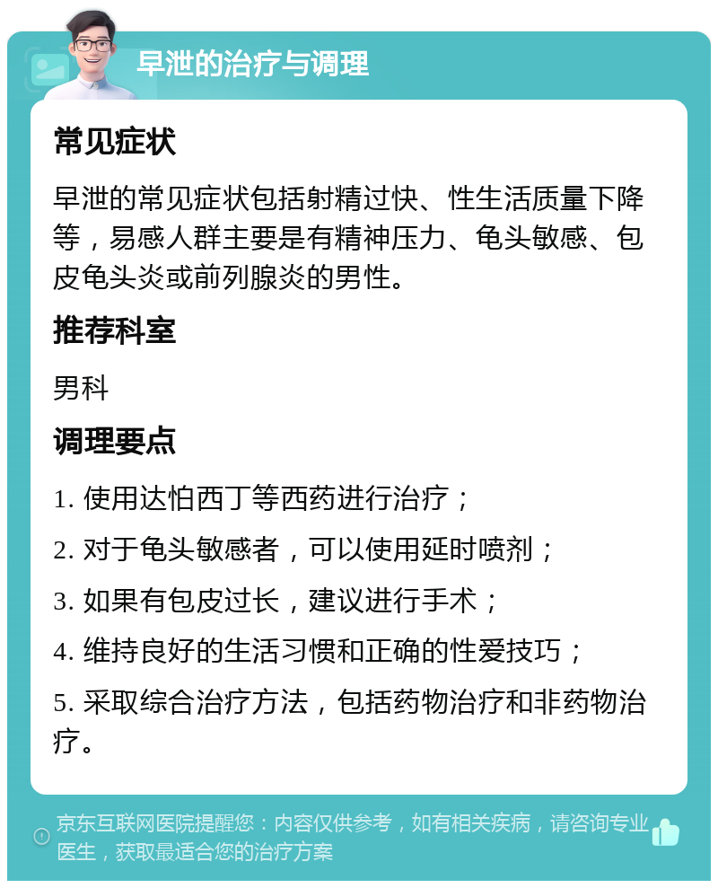 早泄的治疗与调理 常见症状 早泄的常见症状包括射精过快、性生活质量下降等，易感人群主要是有精神压力、龟头敏感、包皮龟头炎或前列腺炎的男性。 推荐科室 男科 调理要点 1. 使用达怕西丁等西药进行治疗； 2. 对于龟头敏感者，可以使用延时喷剂； 3. 如果有包皮过长，建议进行手术； 4. 维持良好的生活习惯和正确的性爱技巧； 5. 采取综合治疗方法，包括药物治疗和非药物治疗。