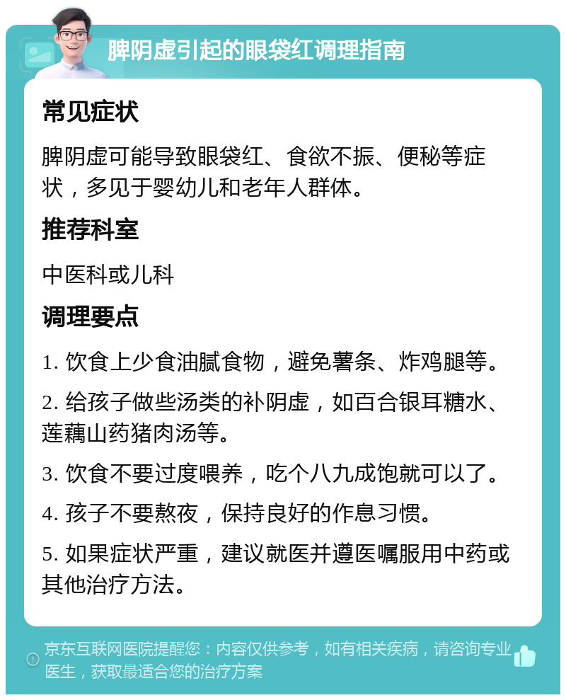 脾阴虚引起的眼袋红调理指南 常见症状 脾阴虚可能导致眼袋红、食欲不振、便秘等症状，多见于婴幼儿和老年人群体。 推荐科室 中医科或儿科 调理要点 1. 饮食上少食油腻食物，避免薯条、炸鸡腿等。 2. 给孩子做些汤类的补阴虚，如百合银耳糖水、莲藕山药猪肉汤等。 3. 饮食不要过度喂养，吃个八九成饱就可以了。 4. 孩子不要熬夜，保持良好的作息习惯。 5. 如果症状严重，建议就医并遵医嘱服用中药或其他治疗方法。