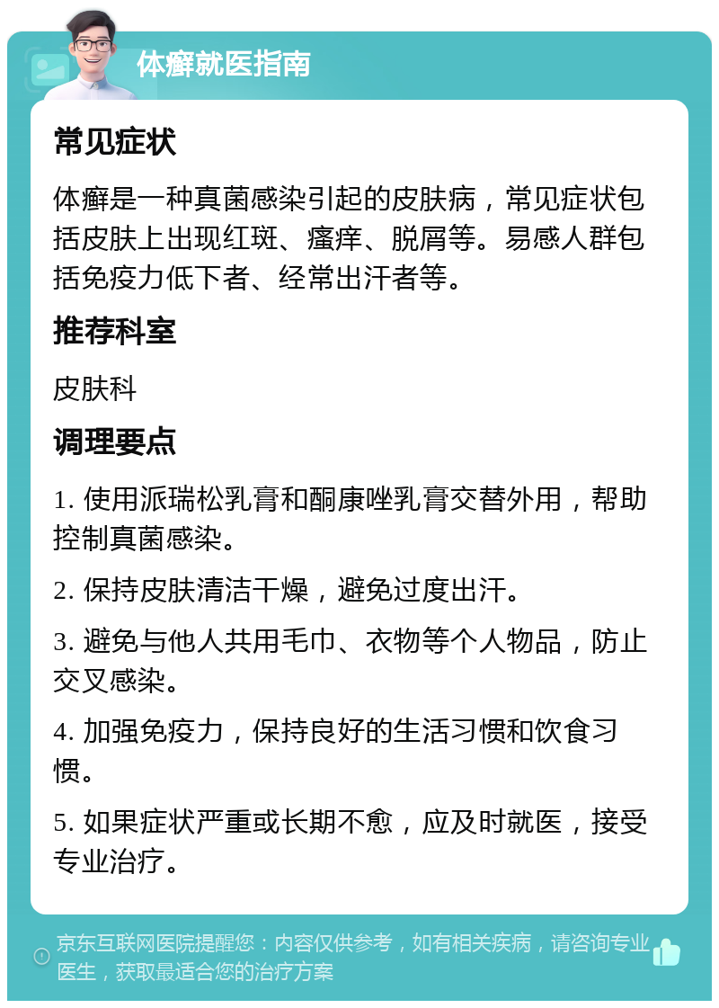 体癣就医指南 常见症状 体癣是一种真菌感染引起的皮肤病，常见症状包括皮肤上出现红斑、瘙痒、脱屑等。易感人群包括免疫力低下者、经常出汗者等。 推荐科室 皮肤科 调理要点 1. 使用派瑞松乳膏和酮康唑乳膏交替外用，帮助控制真菌感染。 2. 保持皮肤清洁干燥，避免过度出汗。 3. 避免与他人共用毛巾、衣物等个人物品，防止交叉感染。 4. 加强免疫力，保持良好的生活习惯和饮食习惯。 5. 如果症状严重或长期不愈，应及时就医，接受专业治疗。