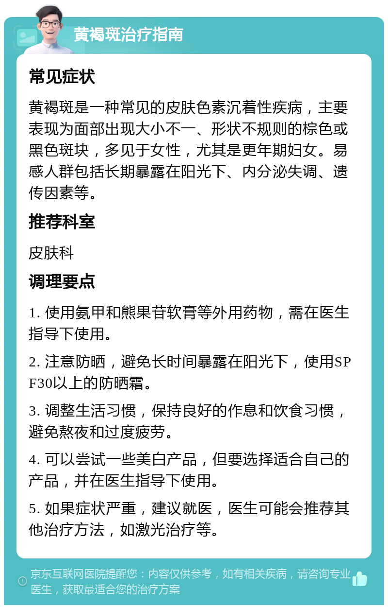 黄褐斑治疗指南 常见症状 黄褐斑是一种常见的皮肤色素沉着性疾病，主要表现为面部出现大小不一、形状不规则的棕色或黑色斑块，多见于女性，尤其是更年期妇女。易感人群包括长期暴露在阳光下、内分泌失调、遗传因素等。 推荐科室 皮肤科 调理要点 1. 使用氨甲和熊果苷软膏等外用药物，需在医生指导下使用。 2. 注意防晒，避免长时间暴露在阳光下，使用SPF30以上的防晒霜。 3. 调整生活习惯，保持良好的作息和饮食习惯，避免熬夜和过度疲劳。 4. 可以尝试一些美白产品，但要选择适合自己的产品，并在医生指导下使用。 5. 如果症状严重，建议就医，医生可能会推荐其他治疗方法，如激光治疗等。