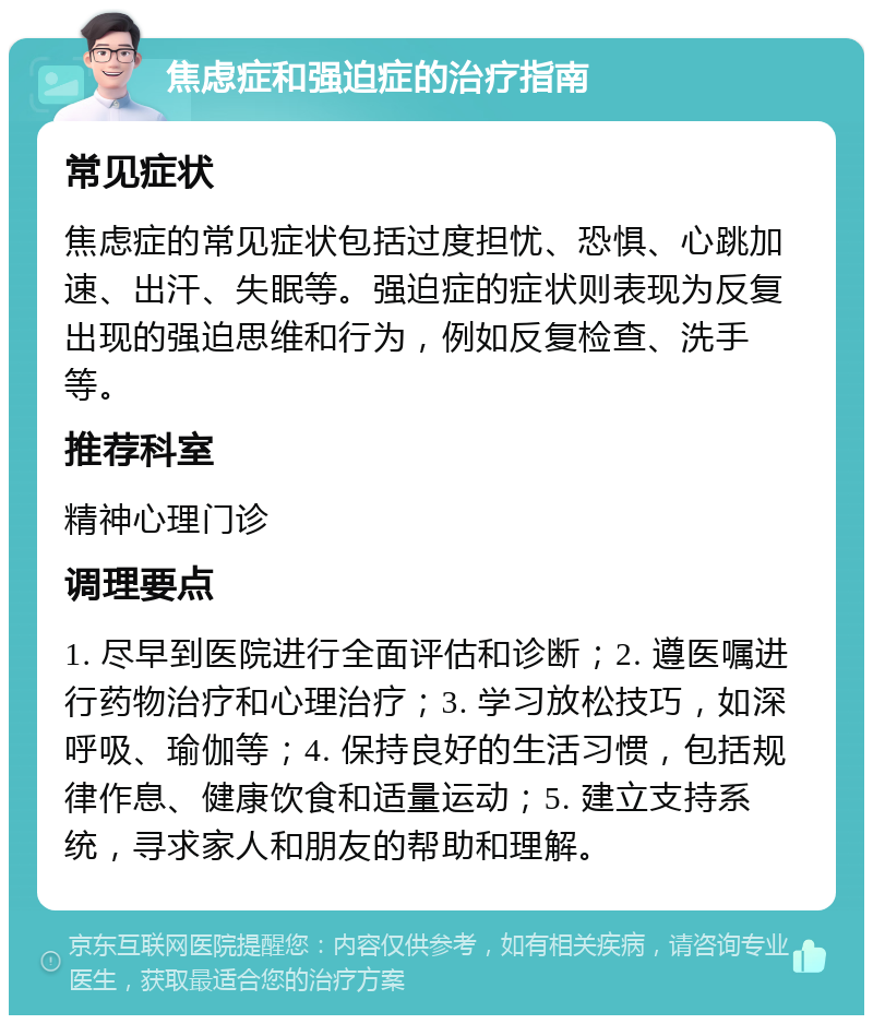 焦虑症和强迫症的治疗指南 常见症状 焦虑症的常见症状包括过度担忧、恐惧、心跳加速、出汗、失眠等。强迫症的症状则表现为反复出现的强迫思维和行为，例如反复检查、洗手等。 推荐科室 精神心理门诊 调理要点 1. 尽早到医院进行全面评估和诊断；2. 遵医嘱进行药物治疗和心理治疗；3. 学习放松技巧，如深呼吸、瑜伽等；4. 保持良好的生活习惯，包括规律作息、健康饮食和适量运动；5. 建立支持系统，寻求家人和朋友的帮助和理解。