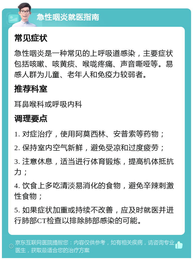 急性咽炎就医指南 常见症状 急性咽炎是一种常见的上呼吸道感染，主要症状包括咳嗽、咳黄痰、喉咙疼痛、声音嘶哑等。易感人群为儿童、老年人和免疫力较弱者。 推荐科室 耳鼻喉科或呼吸内科 调理要点 1. 对症治疗，使用阿莫西林、安普索等药物； 2. 保持室内空气新鲜，避免受凉和过度疲劳； 3. 注意休息，适当进行体育锻炼，提高机体抵抗力； 4. 饮食上多吃清淡易消化的食物，避免辛辣刺激性食物； 5. 如果症状加重或持续不改善，应及时就医并进行肺部CT检查以排除肺部感染的可能。