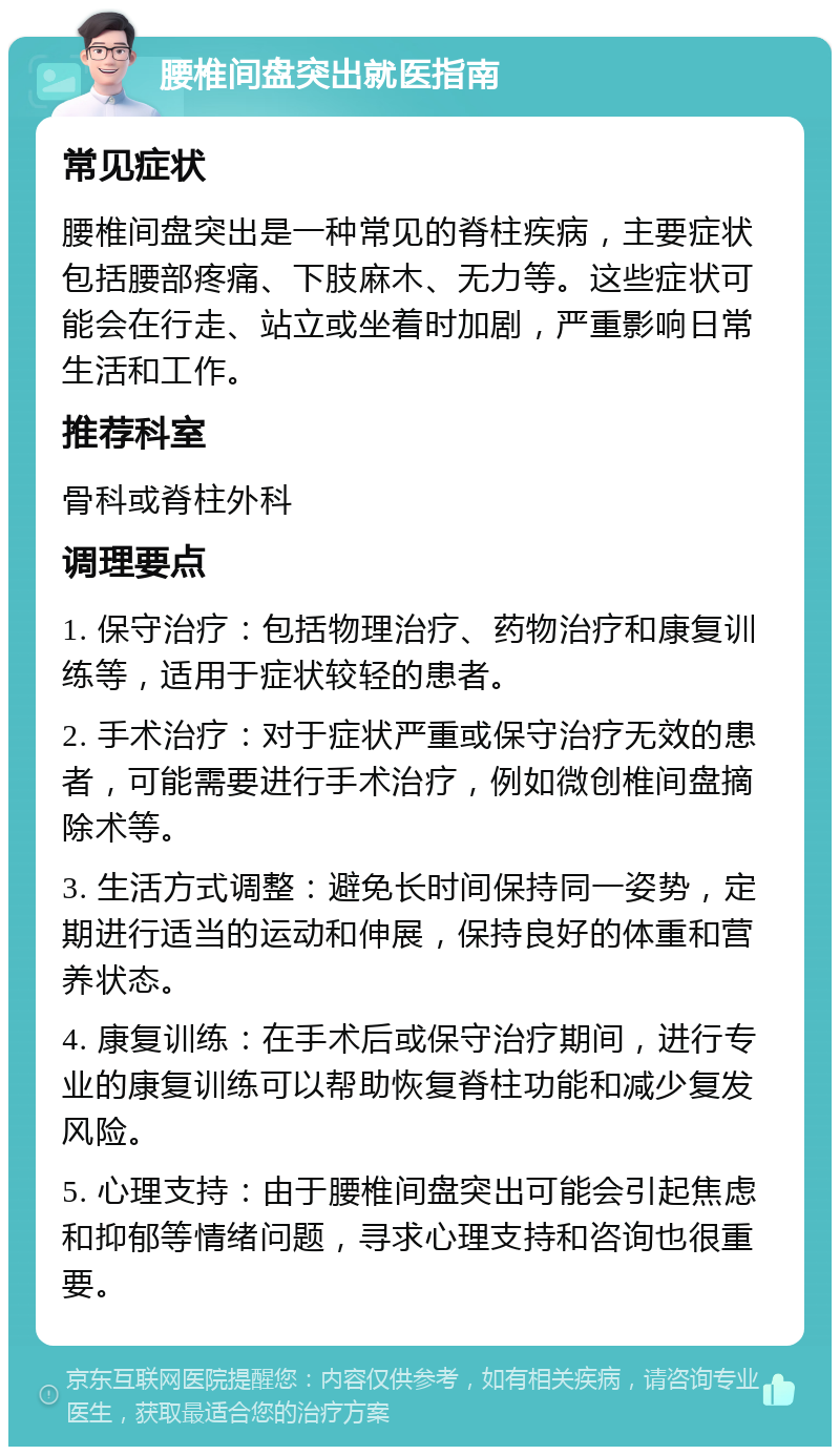 腰椎间盘突出就医指南 常见症状 腰椎间盘突出是一种常见的脊柱疾病，主要症状包括腰部疼痛、下肢麻木、无力等。这些症状可能会在行走、站立或坐着时加剧，严重影响日常生活和工作。 推荐科室 骨科或脊柱外科 调理要点 1. 保守治疗：包括物理治疗、药物治疗和康复训练等，适用于症状较轻的患者。 2. 手术治疗：对于症状严重或保守治疗无效的患者，可能需要进行手术治疗，例如微创椎间盘摘除术等。 3. 生活方式调整：避免长时间保持同一姿势，定期进行适当的运动和伸展，保持良好的体重和营养状态。 4. 康复训练：在手术后或保守治疗期间，进行专业的康复训练可以帮助恢复脊柱功能和减少复发风险。 5. 心理支持：由于腰椎间盘突出可能会引起焦虑和抑郁等情绪问题，寻求心理支持和咨询也很重要。