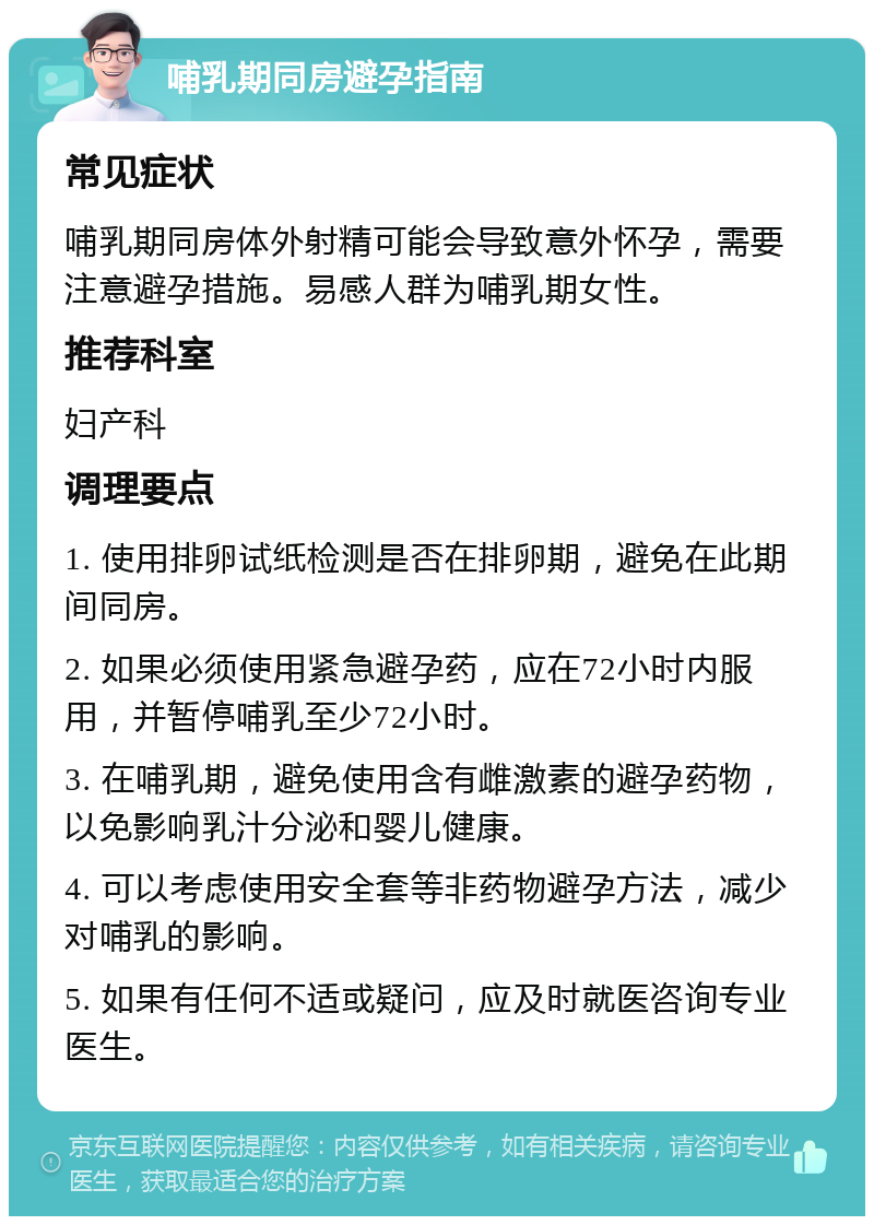 哺乳期同房避孕指南 常见症状 哺乳期同房体外射精可能会导致意外怀孕，需要注意避孕措施。易感人群为哺乳期女性。 推荐科室 妇产科 调理要点 1. 使用排卵试纸检测是否在排卵期，避免在此期间同房。 2. 如果必须使用紧急避孕药，应在72小时内服用，并暂停哺乳至少72小时。 3. 在哺乳期，避免使用含有雌激素的避孕药物，以免影响乳汁分泌和婴儿健康。 4. 可以考虑使用安全套等非药物避孕方法，减少对哺乳的影响。 5. 如果有任何不适或疑问，应及时就医咨询专业医生。