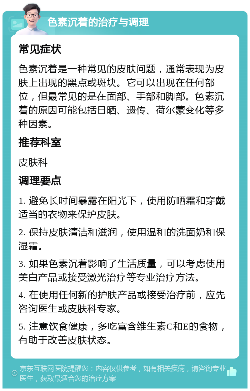 色素沉着的治疗与调理 常见症状 色素沉着是一种常见的皮肤问题，通常表现为皮肤上出现的黑点或斑块。它可以出现在任何部位，但最常见的是在面部、手部和脚部。色素沉着的原因可能包括日晒、遗传、荷尔蒙变化等多种因素。 推荐科室 皮肤科 调理要点 1. 避免长时间暴露在阳光下，使用防晒霜和穿戴适当的衣物来保护皮肤。 2. 保持皮肤清洁和滋润，使用温和的洗面奶和保湿霜。 3. 如果色素沉着影响了生活质量，可以考虑使用美白产品或接受激光治疗等专业治疗方法。 4. 在使用任何新的护肤产品或接受治疗前，应先咨询医生或皮肤科专家。 5. 注意饮食健康，多吃富含维生素C和E的食物，有助于改善皮肤状态。