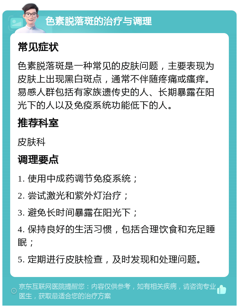 色素脱落斑的治疗与调理 常见症状 色素脱落斑是一种常见的皮肤问题，主要表现为皮肤上出现黑白斑点，通常不伴随疼痛或瘙痒。易感人群包括有家族遗传史的人、长期暴露在阳光下的人以及免疫系统功能低下的人。 推荐科室 皮肤科 调理要点 1. 使用中成药调节免疫系统； 2. 尝试激光和紫外灯治疗； 3. 避免长时间暴露在阳光下； 4. 保持良好的生活习惯，包括合理饮食和充足睡眠； 5. 定期进行皮肤检查，及时发现和处理问题。