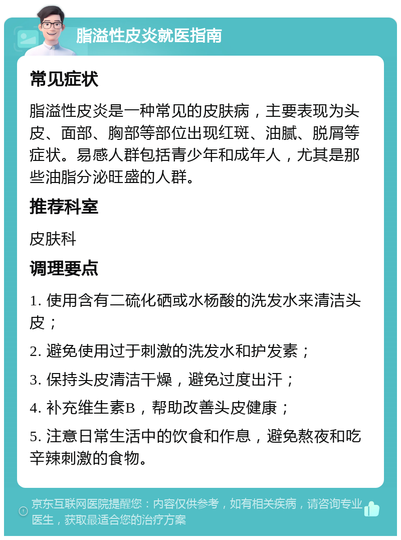 脂溢性皮炎就医指南 常见症状 脂溢性皮炎是一种常见的皮肤病，主要表现为头皮、面部、胸部等部位出现红斑、油腻、脱屑等症状。易感人群包括青少年和成年人，尤其是那些油脂分泌旺盛的人群。 推荐科室 皮肤科 调理要点 1. 使用含有二硫化硒或水杨酸的洗发水来清洁头皮； 2. 避免使用过于刺激的洗发水和护发素； 3. 保持头皮清洁干燥，避免过度出汗； 4. 补充维生素B，帮助改善头皮健康； 5. 注意日常生活中的饮食和作息，避免熬夜和吃辛辣刺激的食物。