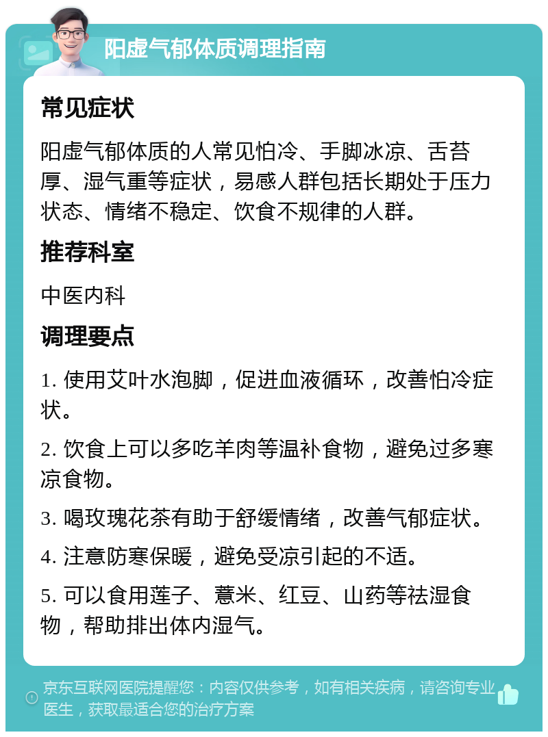 阳虚气郁体质调理指南 常见症状 阳虚气郁体质的人常见怕冷、手脚冰凉、舌苔厚、湿气重等症状，易感人群包括长期处于压力状态、情绪不稳定、饮食不规律的人群。 推荐科室 中医内科 调理要点 1. 使用艾叶水泡脚，促进血液循环，改善怕冷症状。 2. 饮食上可以多吃羊肉等温补食物，避免过多寒凉食物。 3. 喝玫瑰花茶有助于舒缓情绪，改善气郁症状。 4. 注意防寒保暖，避免受凉引起的不适。 5. 可以食用莲子、薏米、红豆、山药等祛湿食物，帮助排出体内湿气。