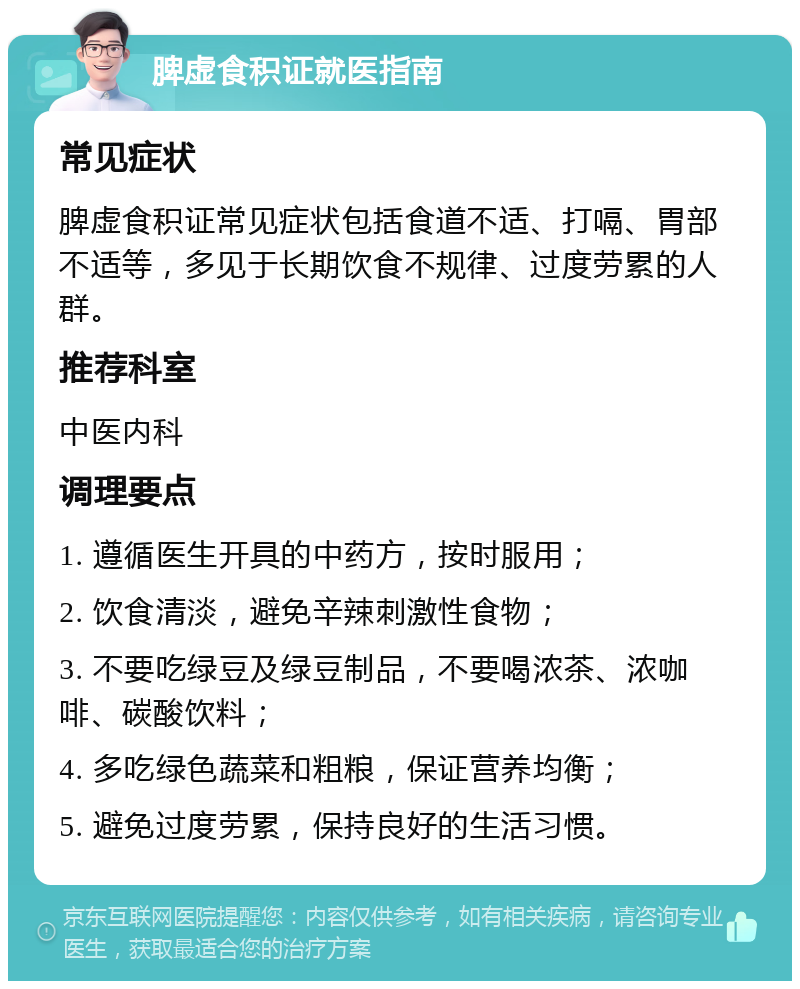 脾虚食积证就医指南 常见症状 脾虚食积证常见症状包括食道不适、打嗝、胃部不适等，多见于长期饮食不规律、过度劳累的人群。 推荐科室 中医内科 调理要点 1. 遵循医生开具的中药方，按时服用； 2. 饮食清淡，避免辛辣刺激性食物； 3. 不要吃绿豆及绿豆制品，不要喝浓茶、浓咖啡、碳酸饮料； 4. 多吃绿色蔬菜和粗粮，保证营养均衡； 5. 避免过度劳累，保持良好的生活习惯。