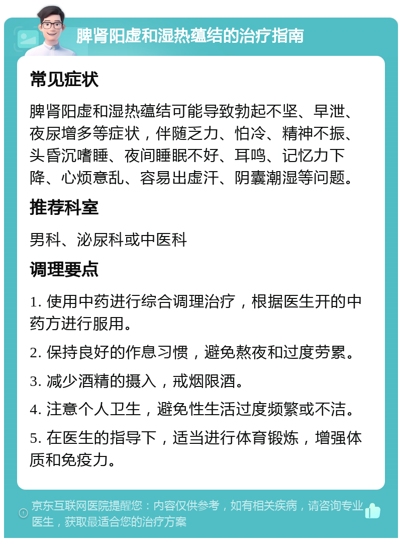 脾肾阳虚和湿热蕴结的治疗指南 常见症状 脾肾阳虚和湿热蕴结可能导致勃起不坚、早泄、夜尿增多等症状，伴随乏力、怕冷、精神不振、头昏沉嗜睡、夜间睡眠不好、耳鸣、记忆力下降、心烦意乱、容易出虚汗、阴囊潮湿等问题。 推荐科室 男科、泌尿科或中医科 调理要点 1. 使用中药进行综合调理治疗，根据医生开的中药方进行服用。 2. 保持良好的作息习惯，避免熬夜和过度劳累。 3. 减少酒精的摄入，戒烟限酒。 4. 注意个人卫生，避免性生活过度频繁或不洁。 5. 在医生的指导下，适当进行体育锻炼，增强体质和免疫力。