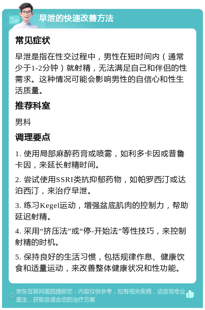 早泄的快速改善方法 常见症状 早泄是指在性交过程中，男性在短时间内（通常少于1-2分钟）就射精，无法满足自己和伴侣的性需求。这种情况可能会影响男性的自信心和性生活质量。 推荐科室 男科 调理要点 1. 使用局部麻醉药膏或喷雾，如利多卡因或普鲁卡因，来延长射精时间。 2. 尝试使用SSRI类抗抑郁药物，如帕罗西汀或达泊西汀，来治疗早泄。 3. 练习Kegel运动，增强盆底肌肉的控制力，帮助延迟射精。 4. 采用“挤压法”或“停-开始法”等性技巧，来控制射精的时机。 5. 保持良好的生活习惯，包括规律作息、健康饮食和适量运动，来改善整体健康状况和性功能。